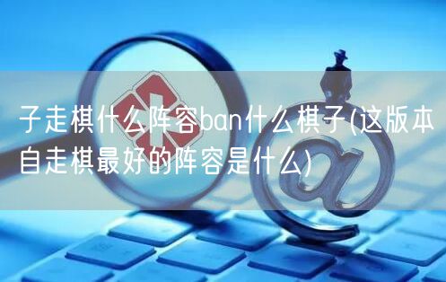 子走棋什么阵容ban什么棋子(这版本自走棋最好的阵容是什么)