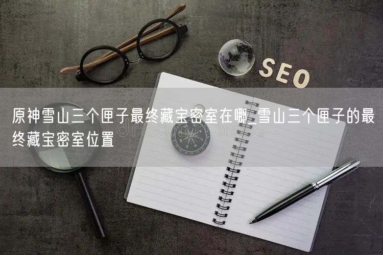 原神雪山三个匣子最终藏宝密室在哪_雪山三个匣子的最终藏宝密室位置