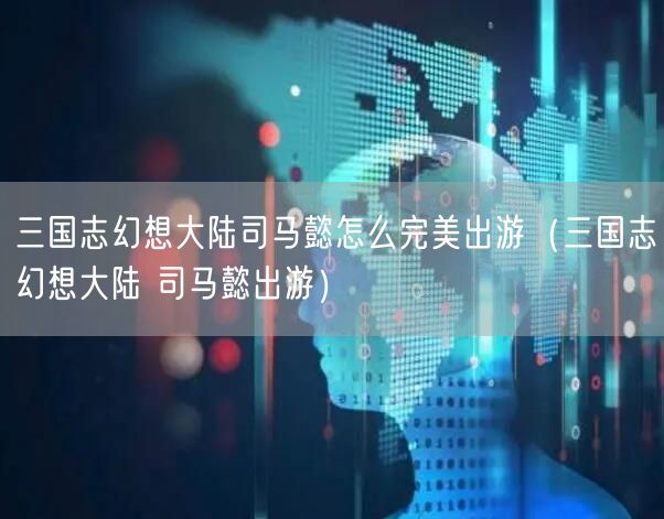 三国志幻想大陆司马懿怎么完美出游(三国志幻想大陆 司马懿出游)