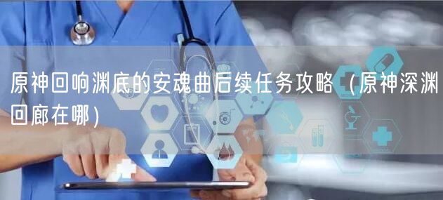 原神回响渊底的安魂曲后续任务攻略(原神深渊回廊在哪)