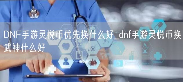 DNF手游灵悦币优先换什么好_dnf手游灵悦币换武神什么好